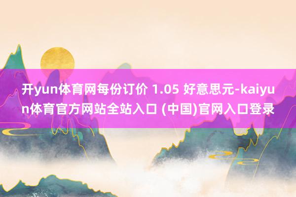 开yun体育网每份订价 1.05 好意思元-kaiyun体育官方网站全站入口 (中国)官网入口登录