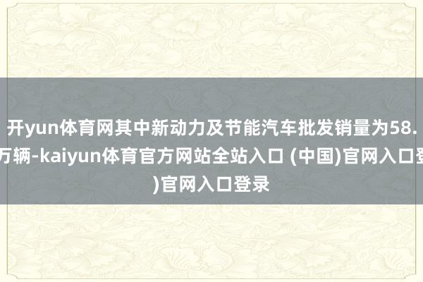 开yun体育网其中新动力及节能汽车批发销量为58.84万辆-kaiyun体育官方网站全站入口 (中国)官网入口登录