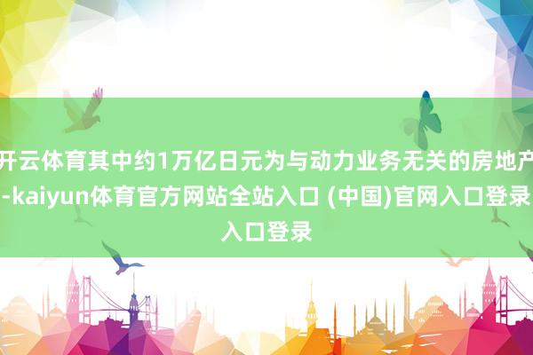 开云体育其中约1万亿日元为与动力业务无关的房地产-kaiyun体育官方网站全站入口 (中国)官网入口登录