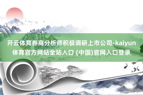 开云体育券商分析师积极调研上市公司-kaiyun体育官方网站全站入口 (中国)官网入口登录