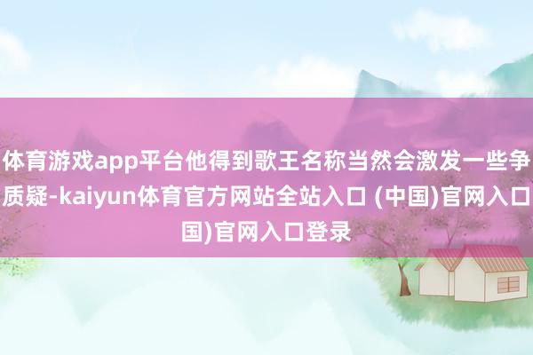 体育游戏app平台他得到歌王名称当然会激发一些争议和质疑-kaiyun体育官方网站全站入口 (中国)官网入口登录