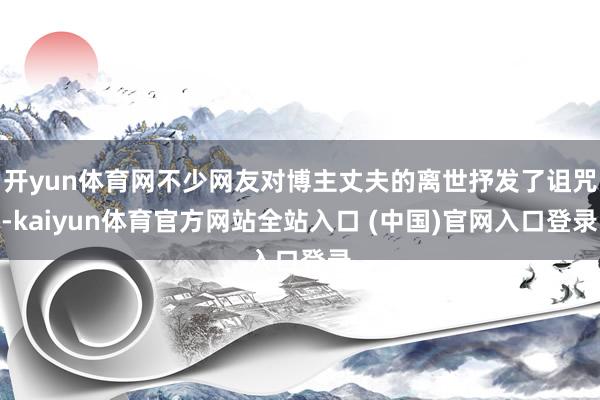 开yun体育网不少网友对博主丈夫的离世抒发了诅咒-kaiyun体育官方网站全站入口 (中国)官网入口登录