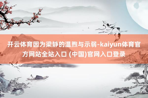 开云体育因为梁静的温煦与示弱-kaiyun体育官方网站全站入口 (中国)官网入口登录