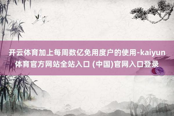 开云体育加上每周数亿免用度户的使用-kaiyun体育官方网站全站入口 (中国)官网入口登录