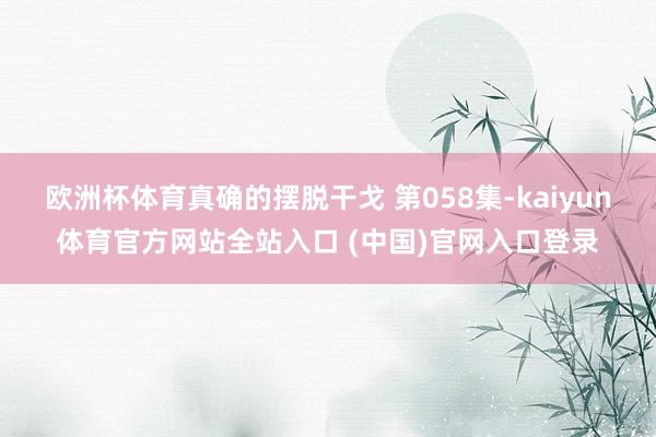 欧洲杯体育真确的摆脱干戈 第058集-kaiyun体育官方网站全站入口 (中国)官网入口登录