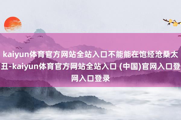 kaiyun体育官方网站全站入口不能能在饱经沧桑太出丑-kaiyun体育官方网站全站入口 (中国)官网入口登录