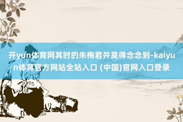 开yun体育网其时的朱梅君并莫得念念到-kaiyun体育官方网站全站入口 (中国)官网入口登录