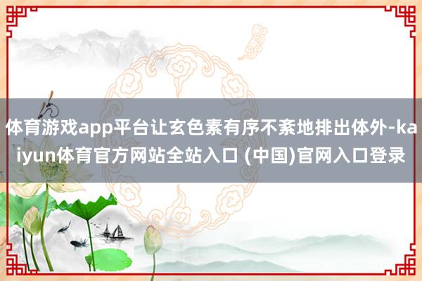 体育游戏app平台让玄色素有序不紊地排出体外-kaiyun体育官方网站全站入口 (中国)官网入口登录
