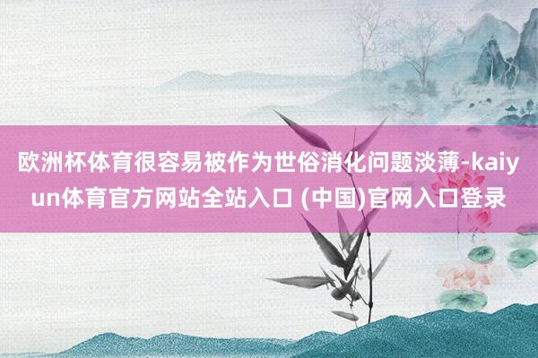 欧洲杯体育很容易被作为世俗消化问题淡薄-kaiyun体育官方网站全站入口 (中国)官网入口登录