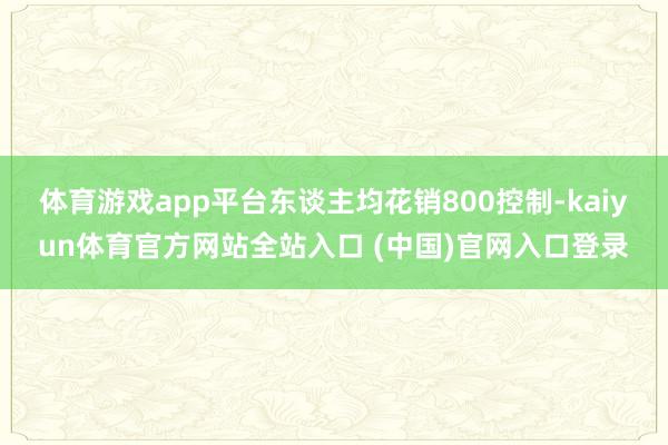 体育游戏app平台东谈主均花销800控制-kaiyun体育官方网站全站入口 (中国)官网入口登录