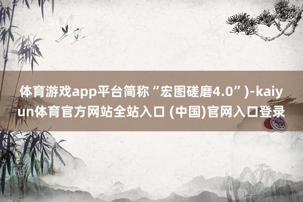 体育游戏app平台简称“宏图磋磨4.0”)-kaiyun体育官方网站全站入口 (中国)官网入口登录