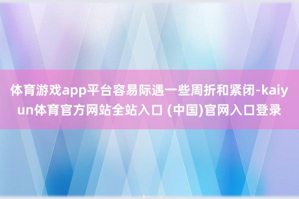 体育游戏app平台容易际遇一些周折和紧闭-kaiyun体育官方网站全站入口 (中国)官网入口登录