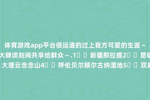 体育游戏app平台很运道的过上我方可爱的生涯~💚2024的9️⃣个大肆顷刻间共享给群众~.1️⃣新疆那拉提2️⃣昆明捞鱼河湿地公园3️⃣大理云念念山4️⃣呼伦贝尔额尔古纳湿地5️⃣双廊云影chun晓6️⃣新皆桥居里寺贡嘎不雅景台7️⃣大理富好意思邑村8️⃣福建平潭岛9️⃣宁德霞浦东壁村1️⃣0️⃣亚拉雪山景区-kaiyun体育官方网站全站入口 (中国)官网入口登录