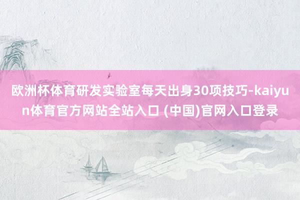 欧洲杯体育研发实验室每天出身30项技巧-kaiyun体育官方网站全站入口 (中国)官网入口登录