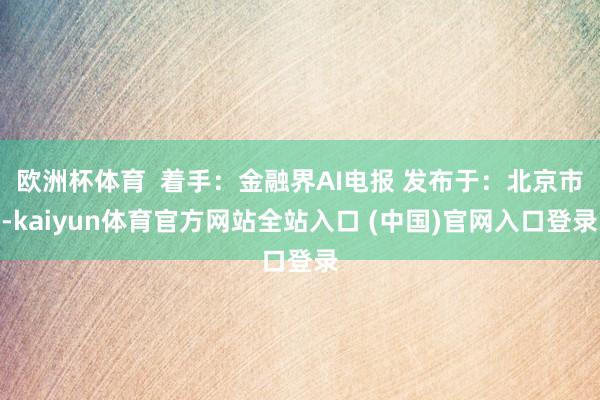 欧洲杯体育  着手：金融界AI电报 发布于：北京市-kaiyun体育官方网站全站入口 (中国)官网入口登录