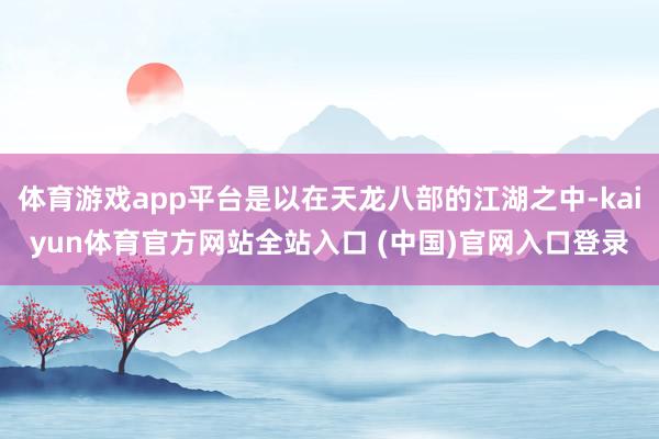 体育游戏app平台是以在天龙八部的江湖之中-kaiyun体育官方网站全站入口 (中国)官网入口登录