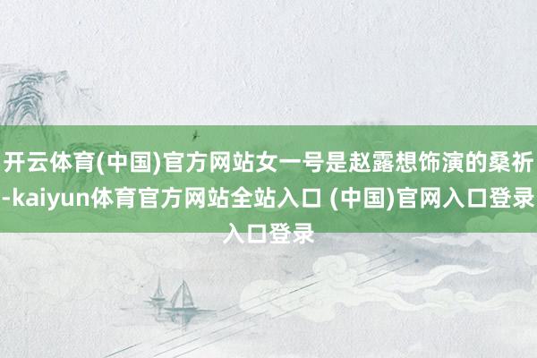 开云体育(中国)官方网站女一号是赵露想饰演的桑祈-kaiyun体育官方网站全站入口 (中国)官网入口登录