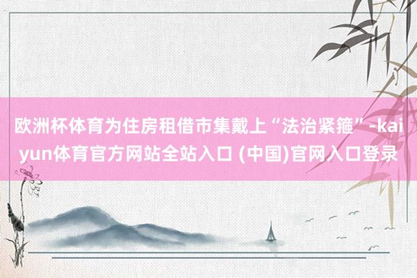 欧洲杯体育为住房租借市集戴上“法治紧箍”-kaiyun体育官方网站全站入口 (中国)官网入口登录