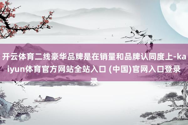 开云体育二线豪华品牌是在销量和品牌认同度上-kaiyun体育官方网站全站入口 (中国)官网入口登录
