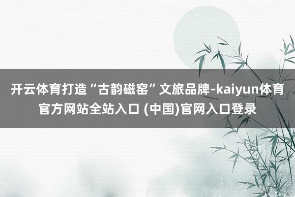 开云体育打造“古韵磁窑”文旅品牌-kaiyun体育官方网站全站入口 (中国)官网入口登录