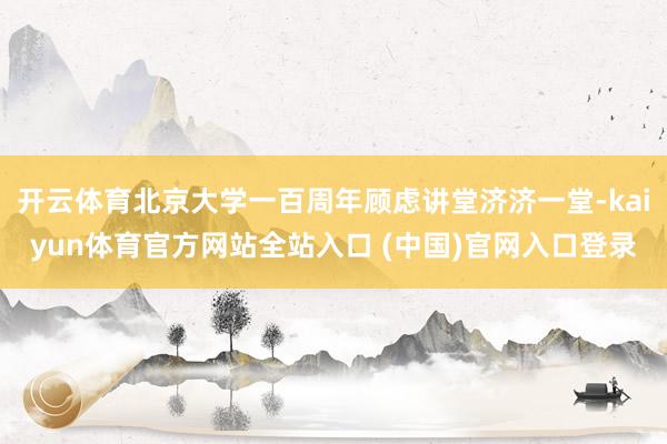 开云体育北京大学一百周年顾虑讲堂济济一堂-kaiyun体育官方网站全站入口 (中国)官网入口登录