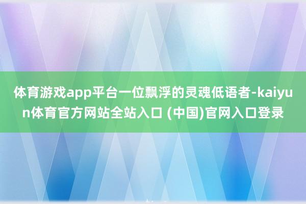 体育游戏app平台一位飘浮的灵魂低语者-kaiyun体育官方网站全站入口 (中国)官网入口登录