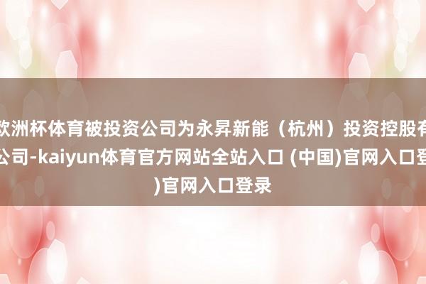 欧洲杯体育被投资公司为永昇新能(杭州)投资控股有限公司-kaiyun体育官方网站全站入口 (中国)官网入口登录