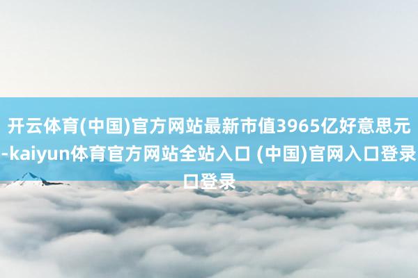 开云体育(中国)官方网站最新市值3965亿好意思元-kaiyun体育官方网站全站入口 (中国)官网入口登录
