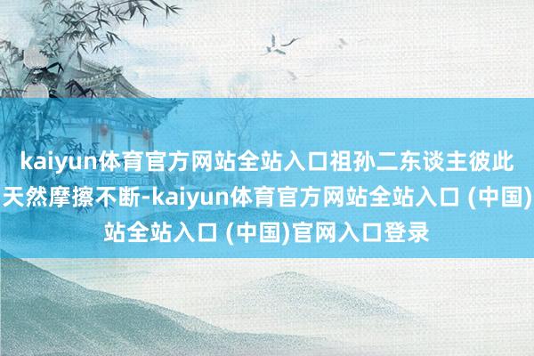 kaiyun体育官方网站全站入口祖孙二东谈主彼此追随的日子中天然摩擦不断-kaiyun体育官方网站全站入口 (中国)官网入口登录