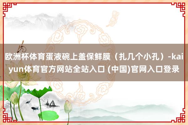 欧洲杯体育蛋液碗上盖保鲜膜（扎几个小孔）-kaiyun体育官方网站全站入口 (中国)官网入口登录