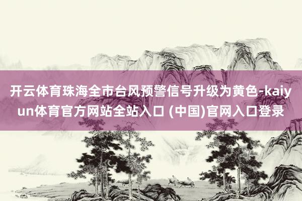 开云体育珠海全市台风预警信号升级为黄色-kaiyun体育官方网站全站入口 (中国)官网入口登录