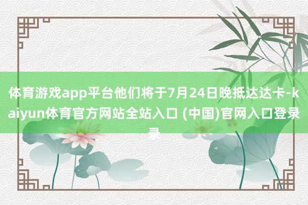 体育游戏app平台他们将于7月24日晚抵达达卡-kaiyun体育官方网站全站入口 (中国)官网入口登录