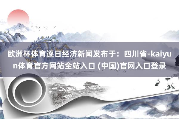 欧洲杯体育逐日经济新闻发布于：四川省-kaiyun体育官方网站全站入口 (中国)官网入口登录
