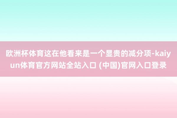 欧洲杯体育这在他看来是一个显贵的减分项-kaiyun体育官方网站全站入口 (中国)官网入口登录