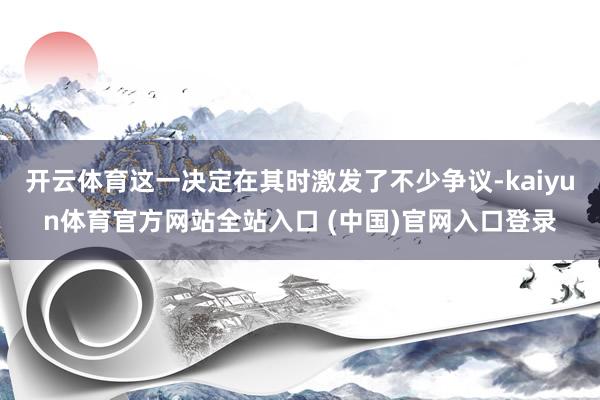 开云体育这一决定在其时激发了不少争议-kaiyun体育官方网站全站入口 (中国)官网入口登录