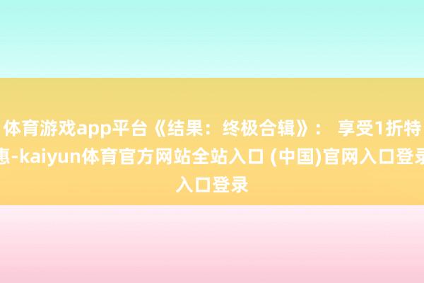 体育游戏app平台《结果：终极合辑》： 享受1折特惠-kaiyun体育官方网站全站入口 (中国)官网入口登录