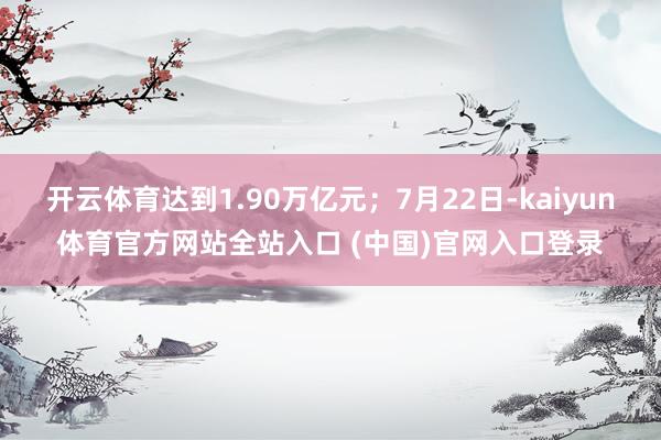 开云体育达到1.90万亿元；7月22日-kaiyun体育官方网站全站入口 (中国)官网入口登录