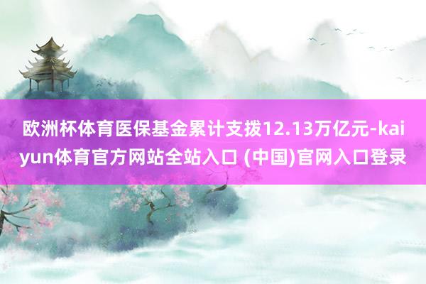 欧洲杯体育医保基金累计支拨12.13万亿元-kaiyun体育官方网站全站入口 (中国)官网入口登录