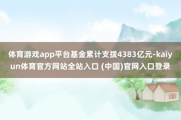 体育游戏app平台基金累计支拨4383亿元-kaiyun体育官方网站全站入口 (中国)官网入口登录