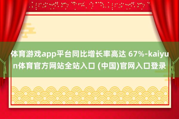 体育游戏app平台同比增长率高达 67%-kaiyun体育官方网站全站入口 (中国)官网入口登录