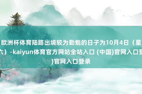 欧洲杯体育陆路出境较为勤勉的日子为10月4日（星期六）-kaiyun体育官方网站全站入口 (中国)官网入口登录