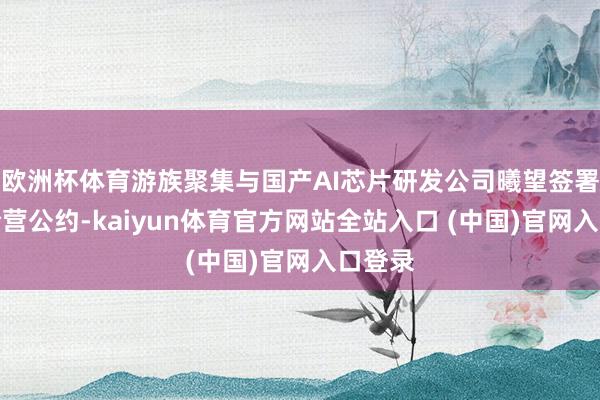 欧洲杯体育游族聚集与国产AI芯片研发公司曦望签署政策合营公约-kaiyun体育官方网站全站入口 (中国)官网入口登录
