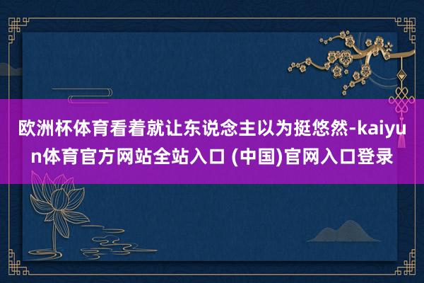 欧洲杯体育看着就让东说念主以为挺悠然-kaiyun体育官方网站全站入口 (中国)官网入口登录