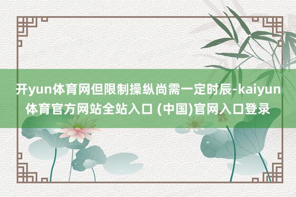 开yun体育网但限制操纵尚需一定时辰-kaiyun体育官方网站全站入口 (中国)官网入口登录