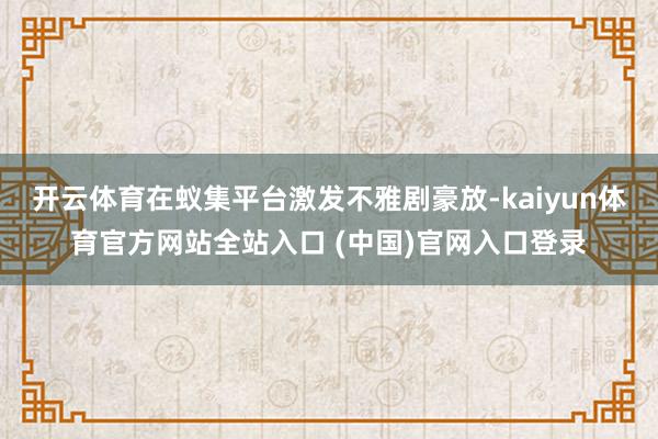 开云体育在蚁集平台激发不雅剧豪放-kaiyun体育官方网站全站入口 (中国)官网入口登录
