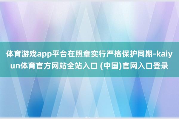 体育游戏app平台在照章实行严格保护同期-kaiyun体育官方网站全站入口 (中国)官网入口登录