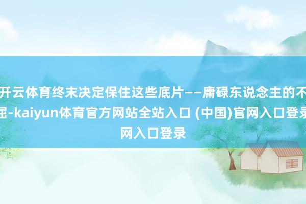 开云体育终末决定保住这些底片——庸碌东说念主的不屈-kaiyun体育官方网站全站入口 (中国)官网入口登录