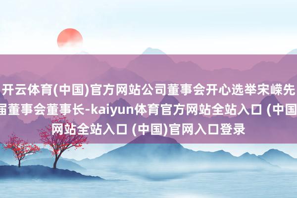 开云体育(中国)官方网站公司董事会开心选举宋嵘先生为公司第三届董事会董事长-kaiyun体育官方网站全站入口 (中国)官网入口登录