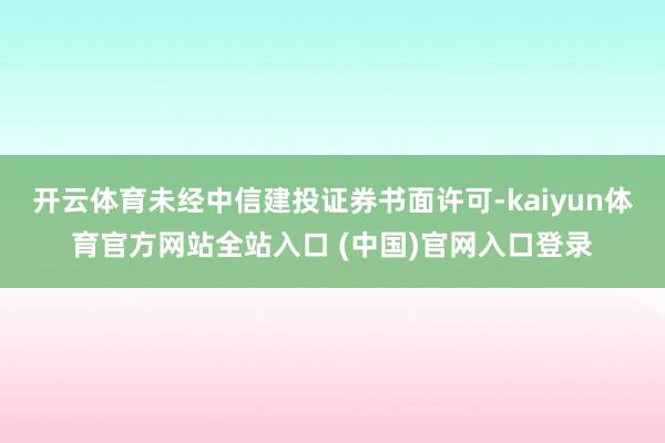 开云体育未经中信建投证券书面许可-kaiyun体育官方网站全站入口 (中国)官网入口登录