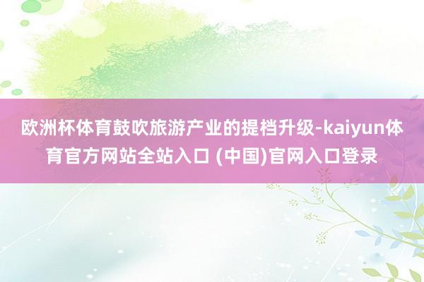 欧洲杯体育鼓吹旅游产业的提档升级-kaiyun体育官方网站全站入口 (中国)官网入口登录